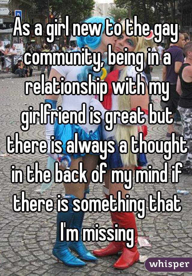 As a girl new to the gay community, being in a relationship with my girlfriend is great but there is always a thought in the back of my mind if there is something that I'm missing