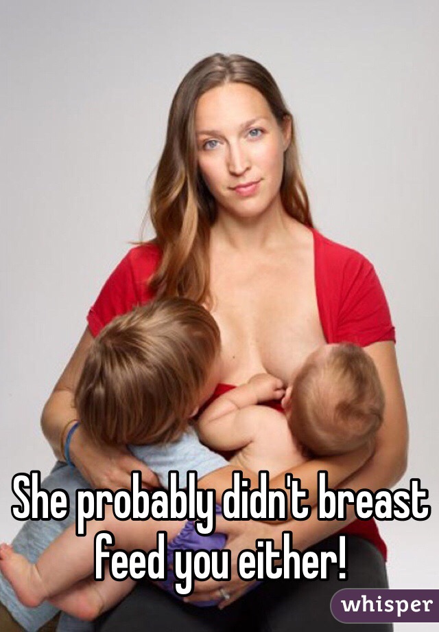 She probably didn't breast feed you either!