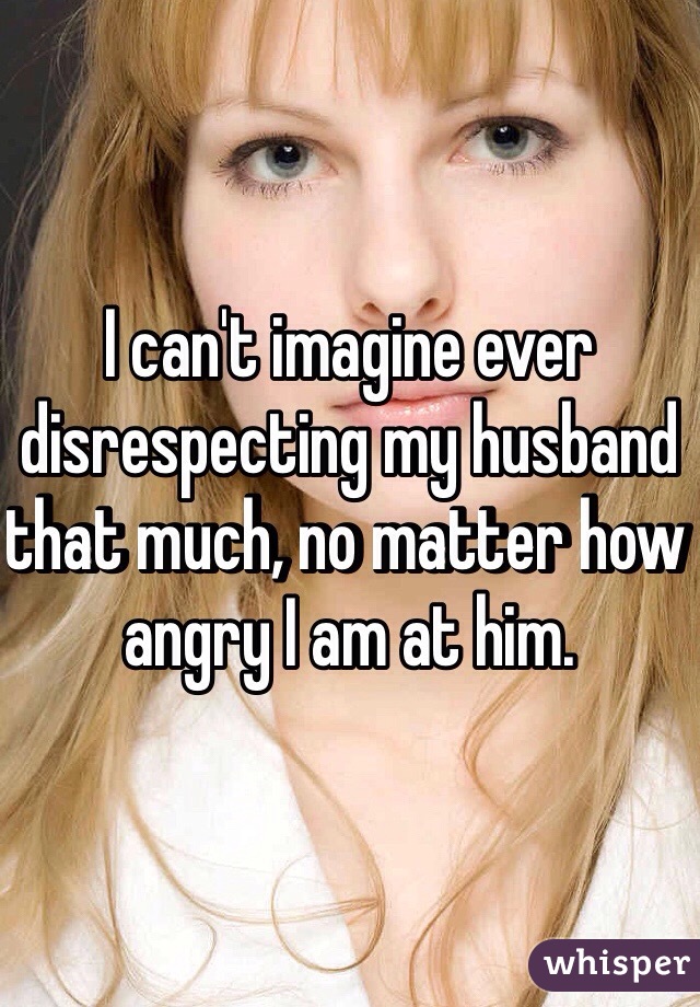 I can't imagine ever disrespecting my husband that much, no matter how angry I am at him.