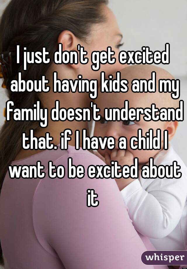 I just don't get excited about having kids and my family doesn't understand that. if I have a child I want to be excited about it 