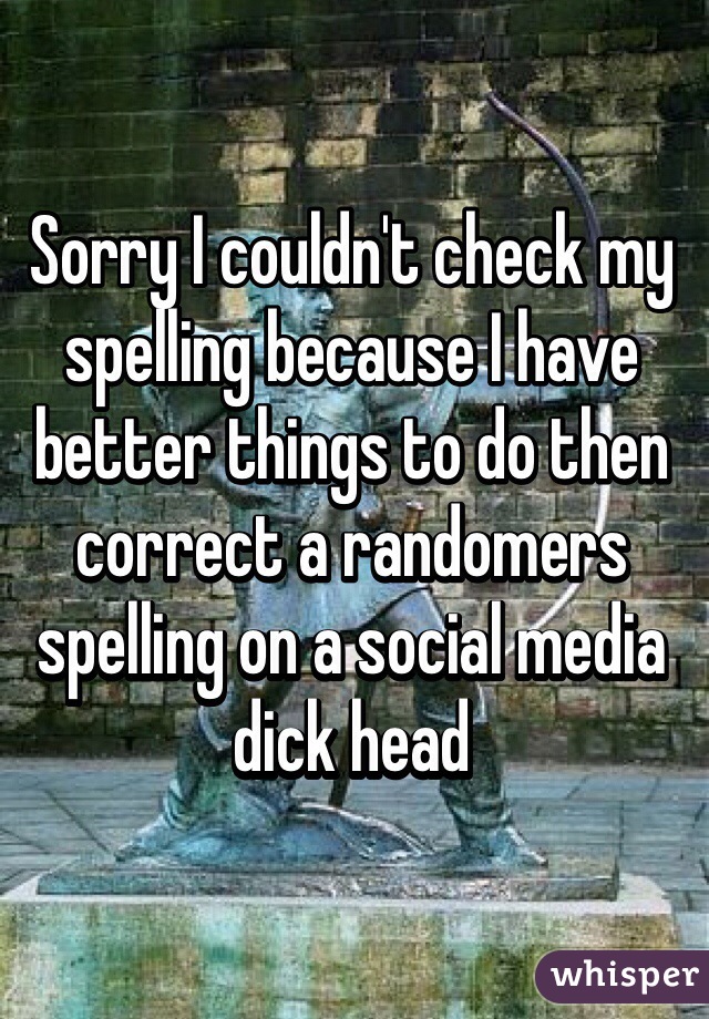 Sorry I couldn't check my spelling because I have better things to do then correct a randomers spelling on a social media dick head 