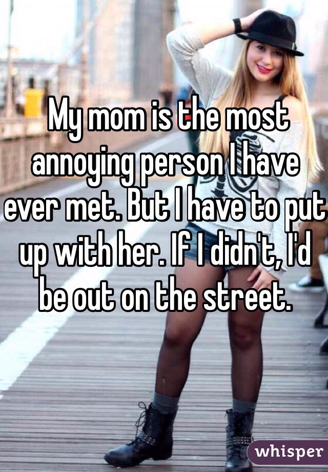  My mom is the most annoying person I have ever met. But I have to put up with her. If I didn't, I'd be out on the street. 