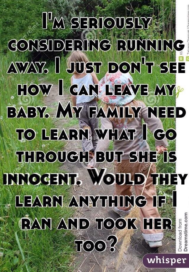 I'm seriously considering running away. I just don't see how I can leave my baby. My family need to learn what I go through but she is innocent. Would they learn anything if I ran and took her too?