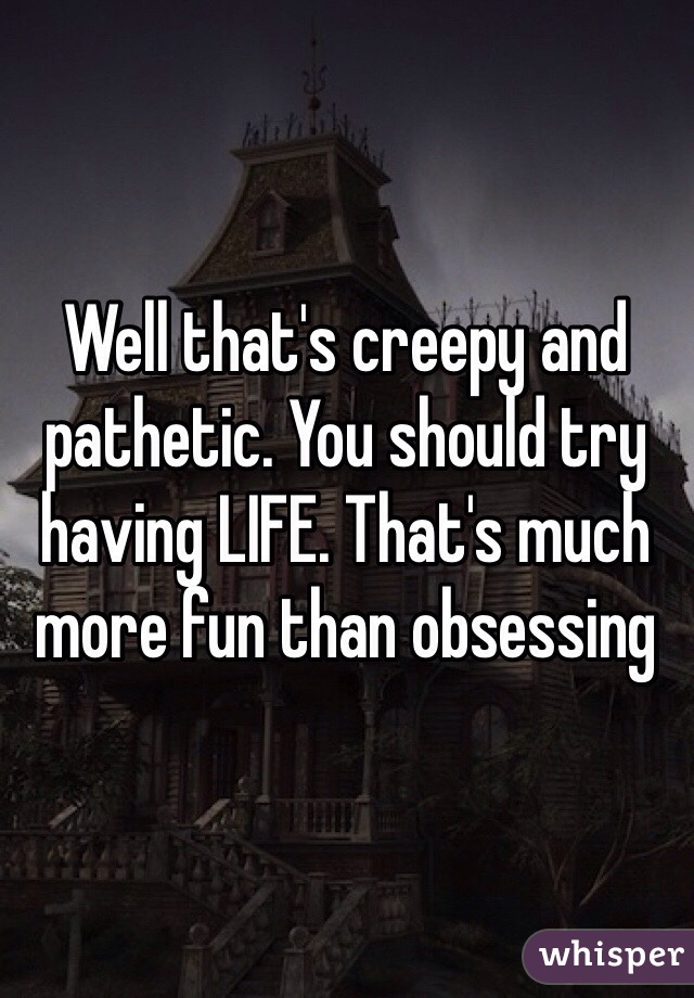 Well that's creepy and pathetic. You should try having LIFE. That's much more fun than obsessing 