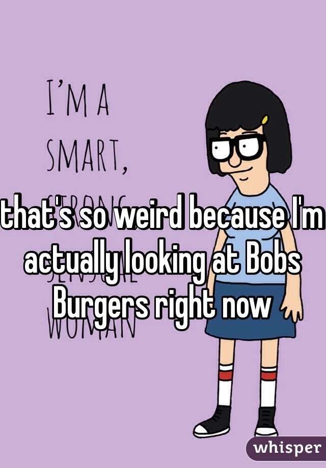 that's so weird because I'm actually looking at Bobs Burgers right now 
 