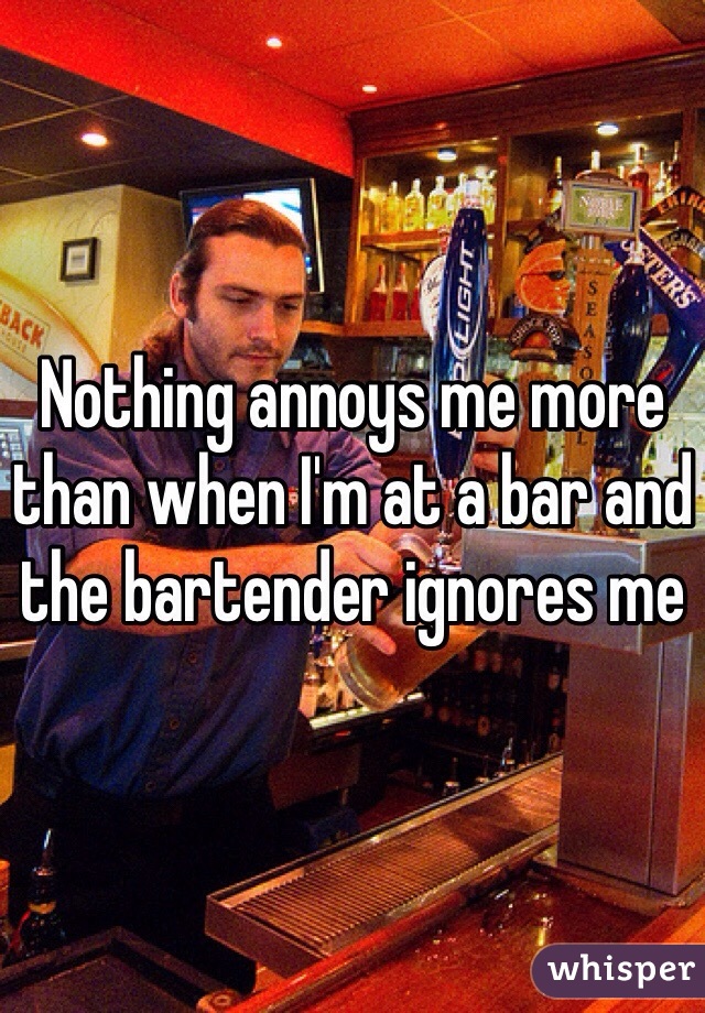 Nothing annoys me more than when I'm at a bar and the bartender ignores me 