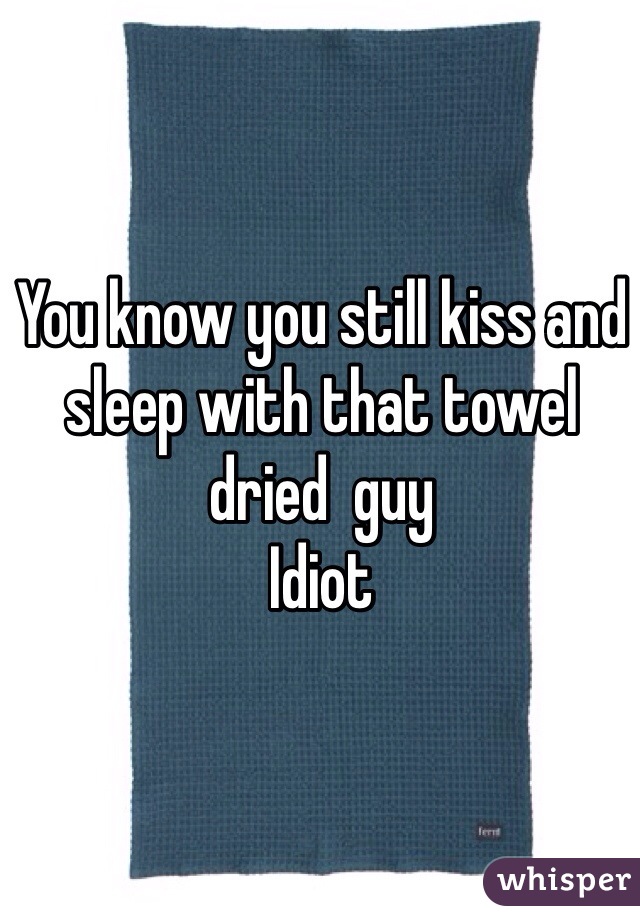 You know you still kiss and sleep with that towel dried  guy
Idiot