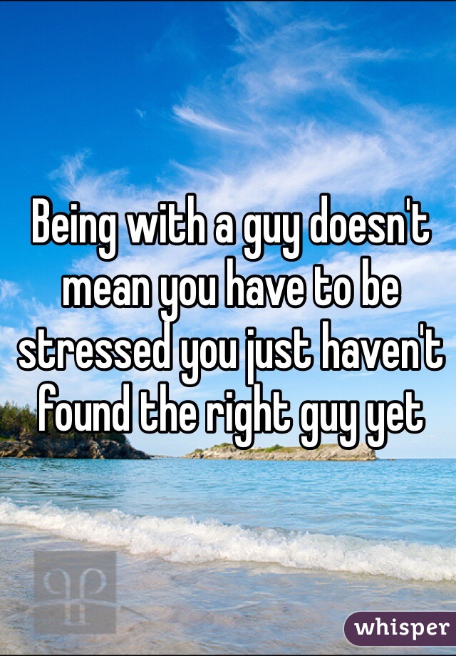 Being with a guy doesn't mean you have to be stressed you just haven't found the right guy yet 
