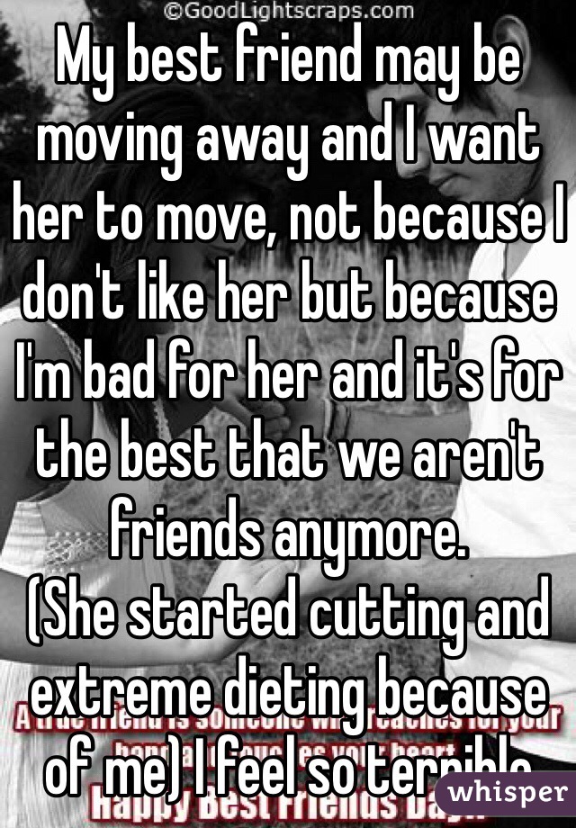 My best friend may be moving away and I want her to move, not because I don't like her but because I'm bad for her and it's for the best that we aren't friends anymore. 
(She started cutting and extreme dieting because of me) I feel so terrible 