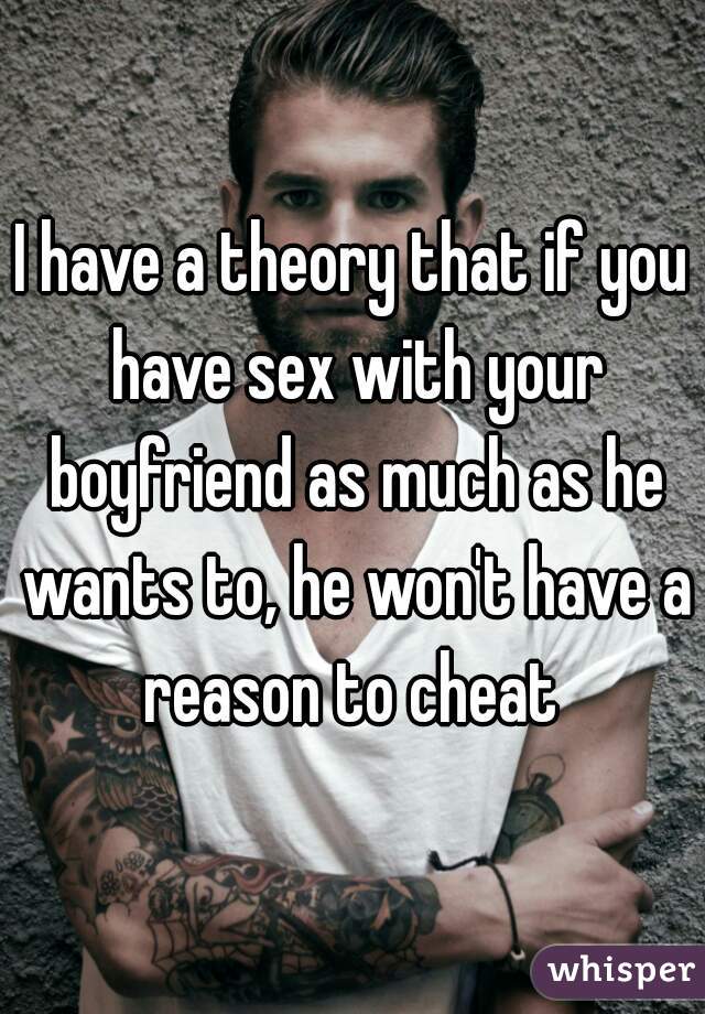 I have a theory that if you have sex with your boyfriend as much as he wants to, he won't have a reason to cheat 