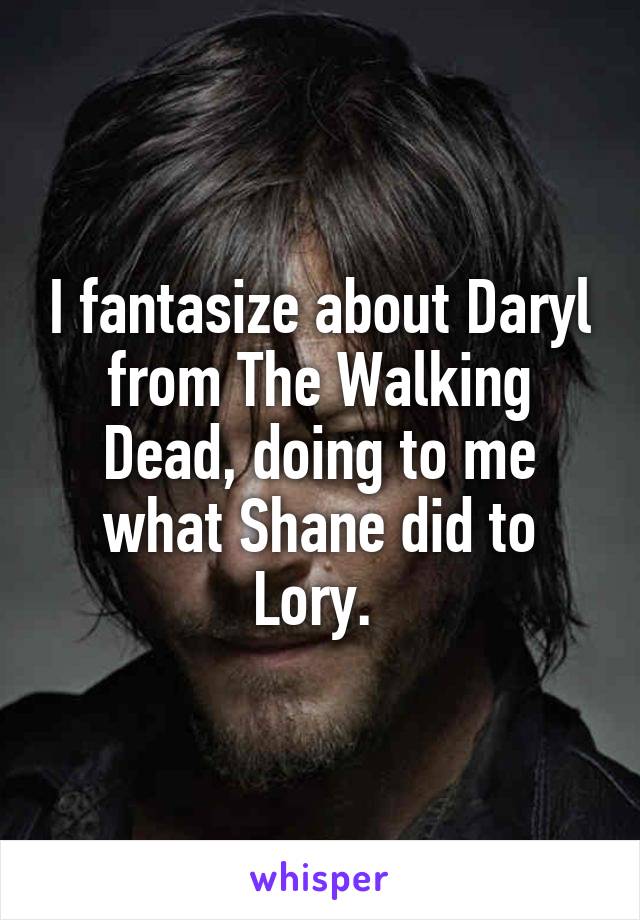 I fantasize about Daryl from The Walking Dead, doing to me what Shane did to Lory. 