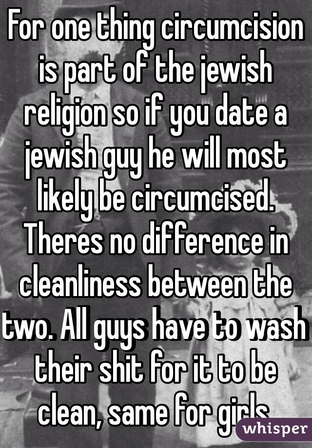 For one thing circumcision is part of the jewish religion so if you date a jewish guy he will most likely be circumcised. Theres no difference in cleanliness between the two. All guys have to wash their shit for it to be clean, same for girls.    