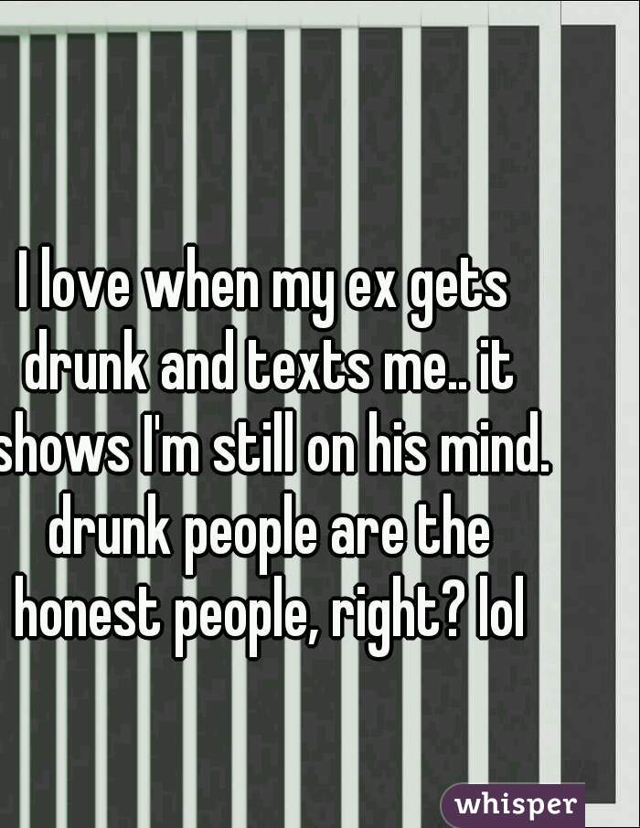 I love when my ex gets drunk and texts me.. it shows I'm still on his mind. drunk people are the honest people, right? lol