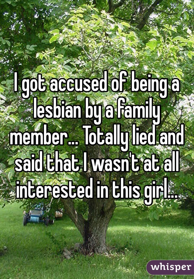 I got accused of being a lesbian by a family member... Totally lied and said that I wasn't at all interested in this girl... 