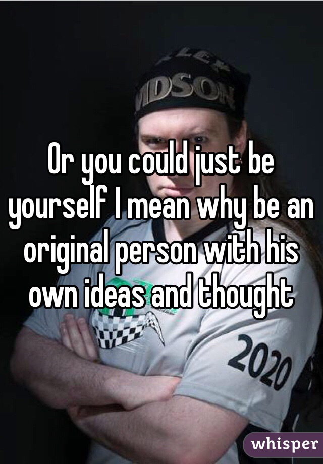 Or you could just be yourself I mean why be an original person with his own ideas and thought 
