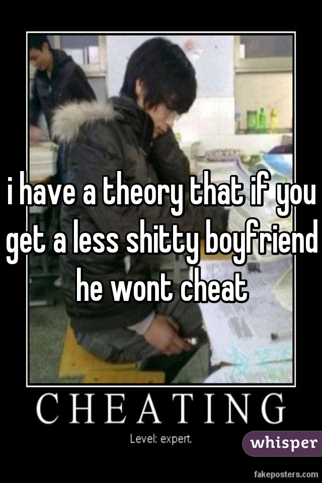 i have a theory that if you get a less shitty boyfriend he wont cheat