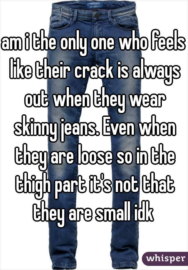 am i the only one who feels like their crack is always out when they wear skinny jeans. Even when they are loose so in the thigh part it's not that they are small idk 