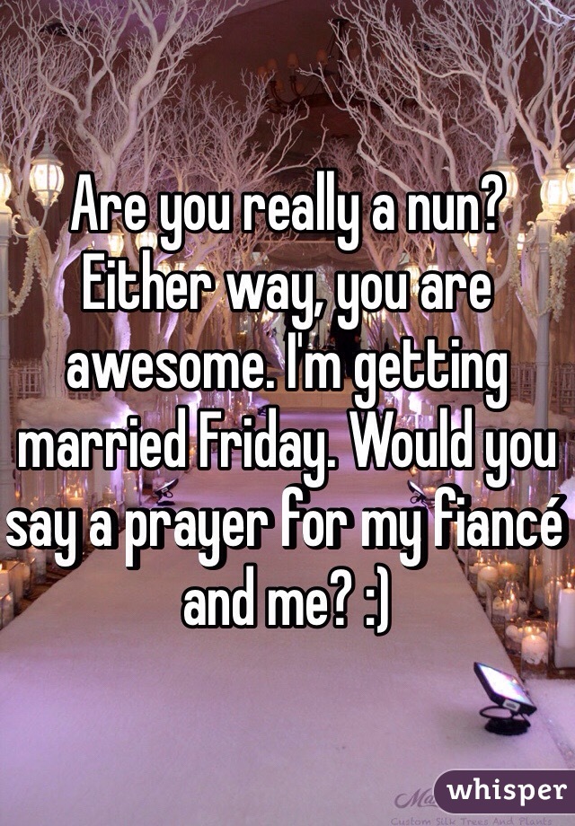 Are you really a nun? Either way, you are awesome. I'm getting married Friday. Would you say a prayer for my fiancé and me? :)