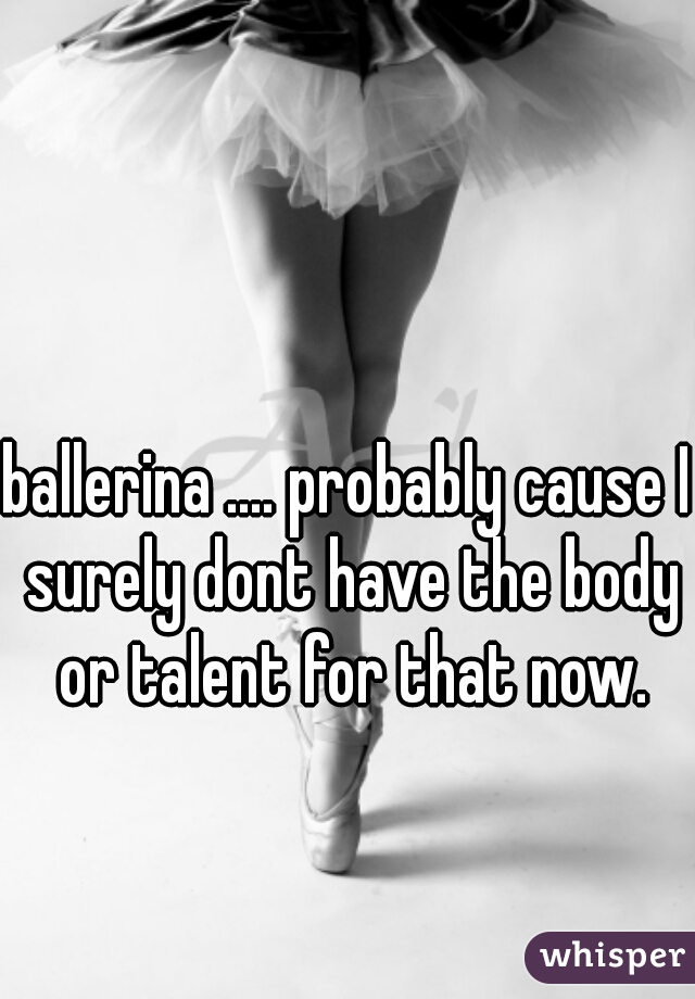 ballerina .... probably cause I surely dont have the body or talent for that now.