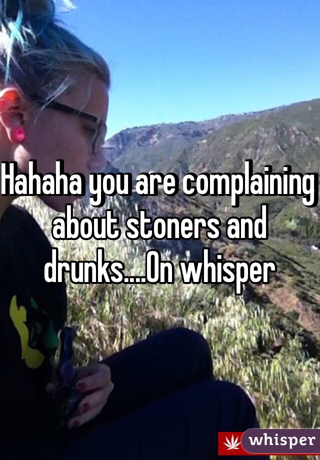 Hahaha you are complaining about stoners and drunks....On whisper
