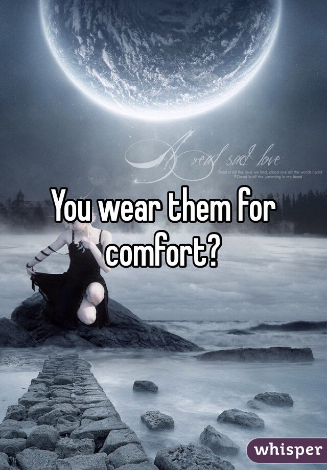 You wear them for comfort?