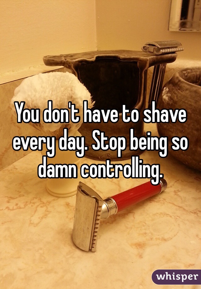 You don't have to shave every day. Stop being so damn controlling.