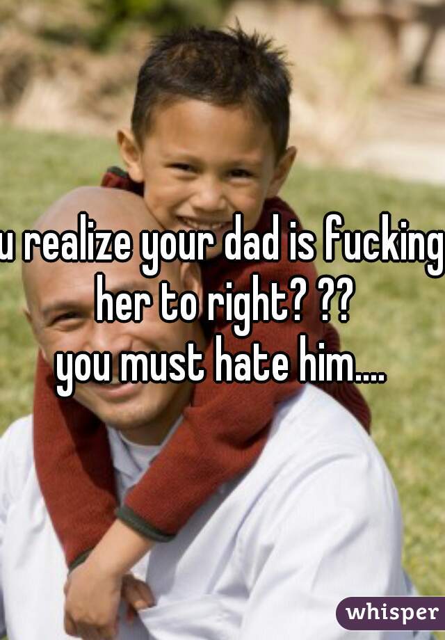 u realize your dad is fucking her to right? ??
you must hate him....