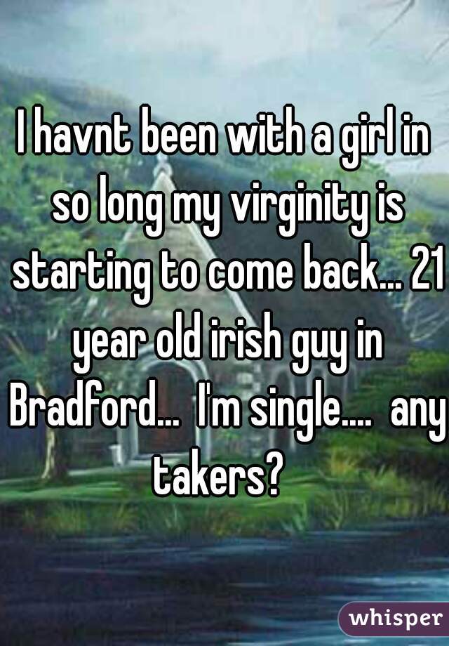 I havnt been with a girl in so long my virginity is starting to come back... 21 year old irish guy in Bradford...  I'm single....  any takers?  