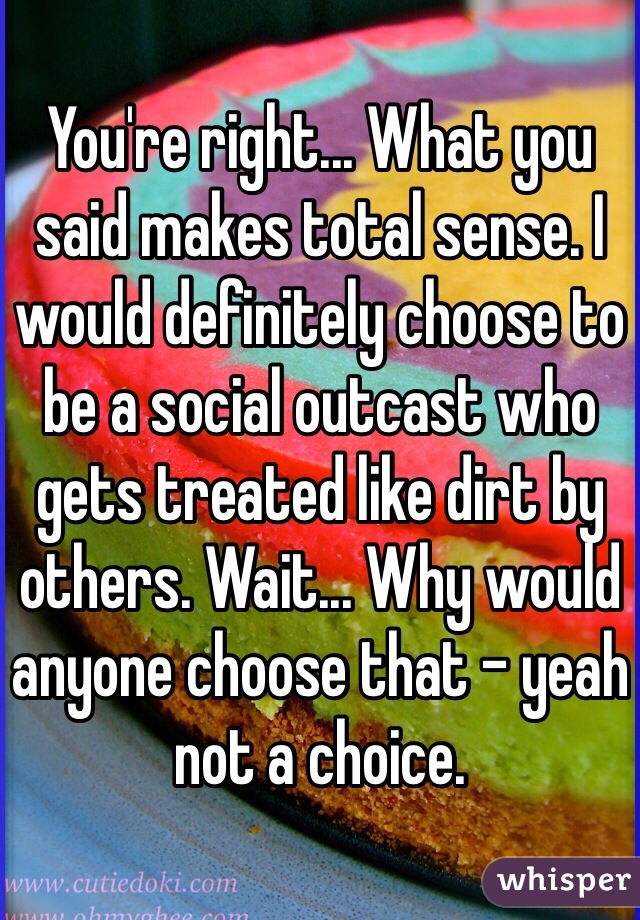 You're right... What you said makes total sense. I would definitely choose to be a social outcast who gets treated like dirt by others. Wait... Why would anyone choose that - yeah not a choice.