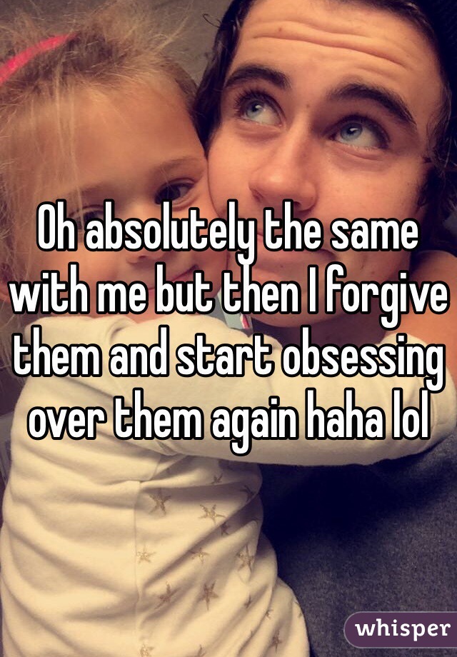 Oh absolutely the same with me but then I forgive them and start obsessing over them again haha lol