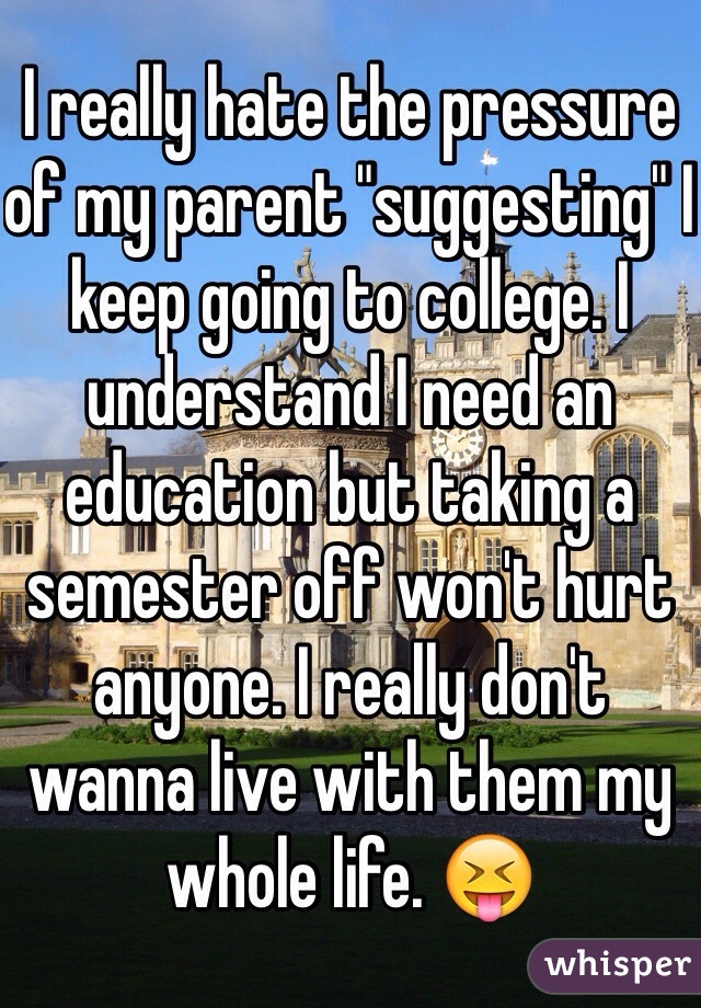 I really hate the pressure of my parent "suggesting" I keep going to college. I understand I need an education but taking a semester off won't hurt anyone. I really don't wanna live with them my whole life. 😝