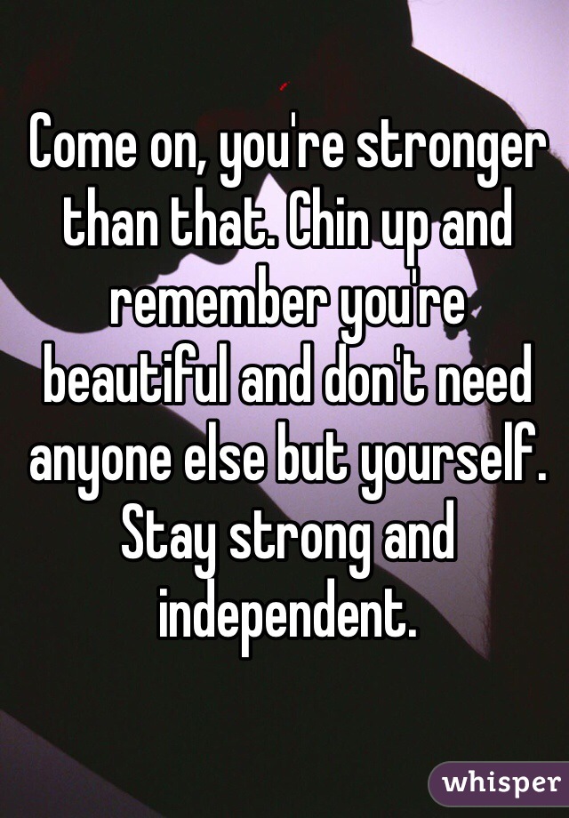 Come on, you're stronger than that. Chin up and remember you're beautiful and don't need anyone else but yourself. Stay strong and independent.