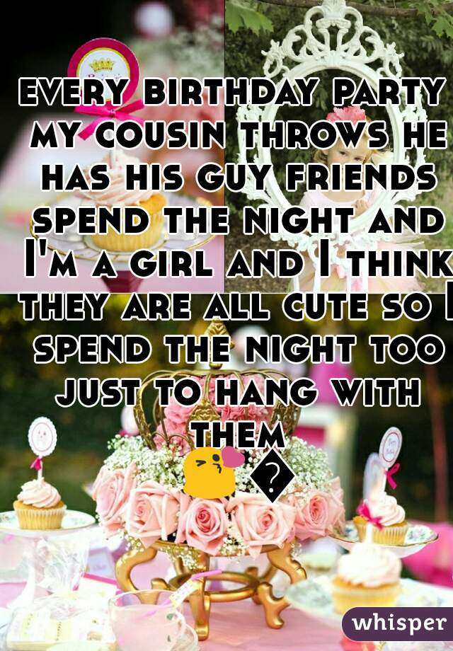 every birthday party my cousin throws he has his guy friends spend the night and I'm a girl and I think they are all cute so I spend the night too just to hang with them 😘😘 