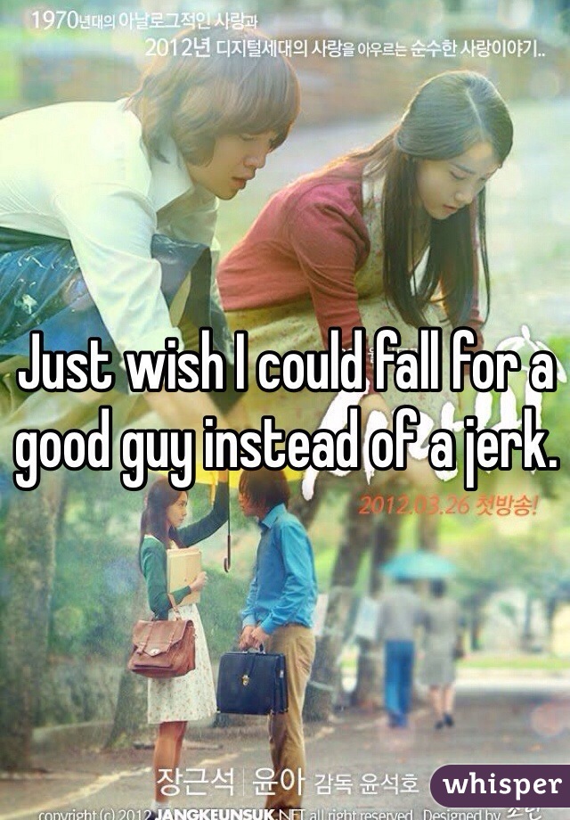 Just wish I could fall for a good guy instead of a jerk.