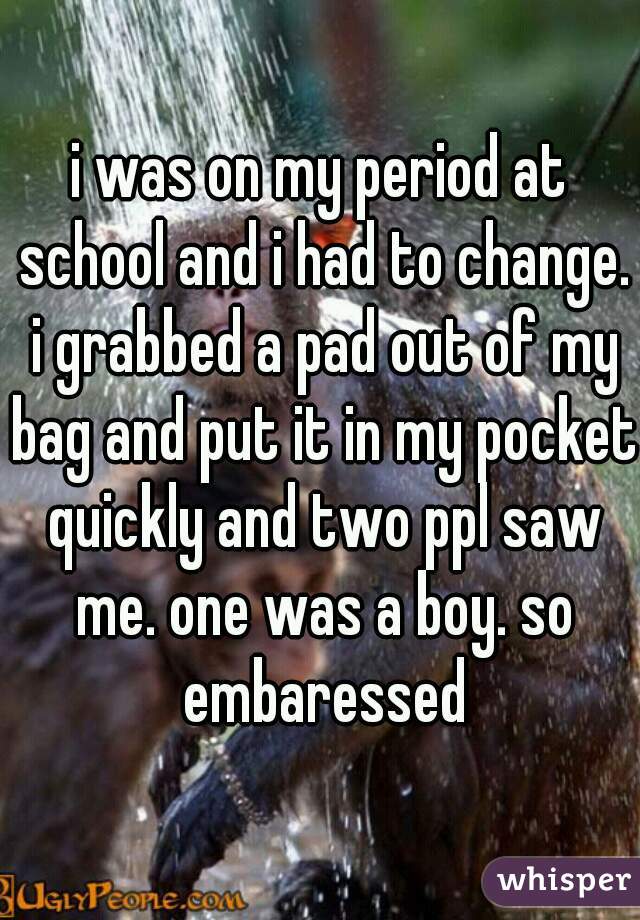 i was on my period at school and i had to change. i grabbed a pad out of my bag and put it in my pocket quickly and two ppl saw me. one was a boy. so embaressed