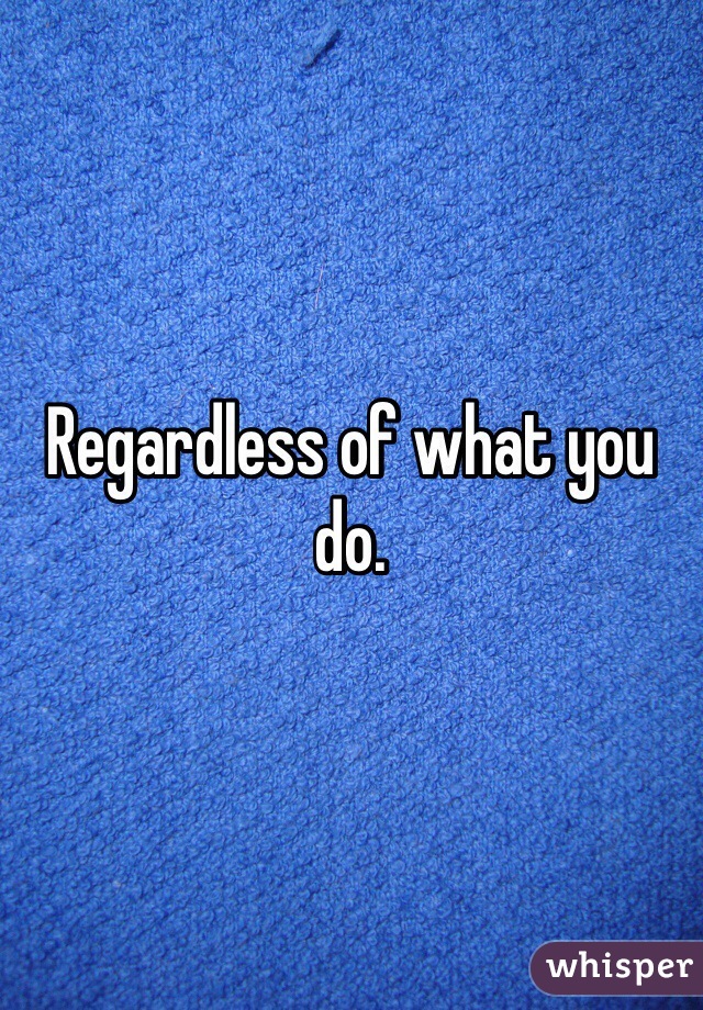 Regardless of what you do. 