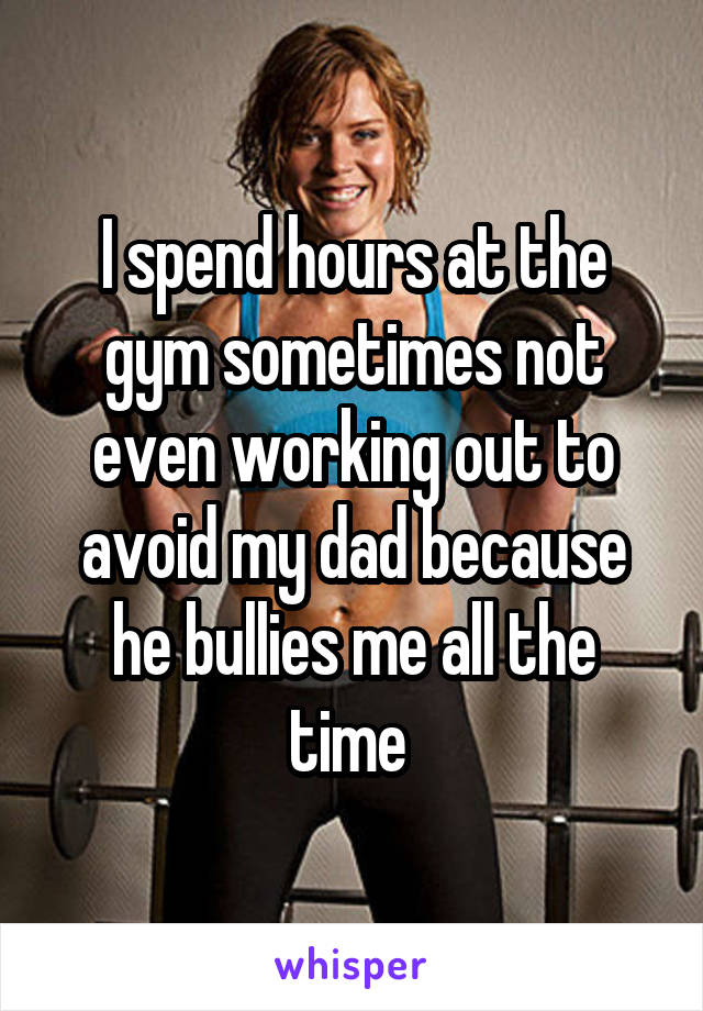 I spend hours at the gym sometimes not even working out to avoid my dad because he bullies me all the time 