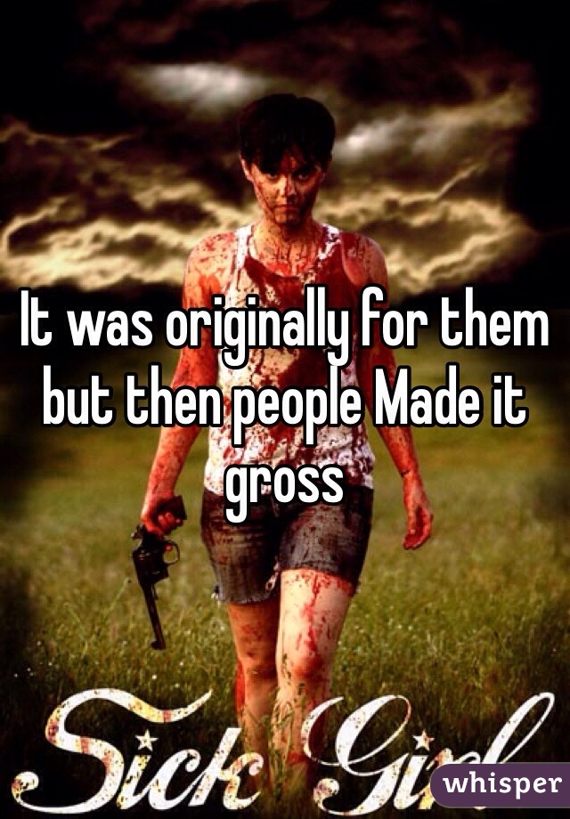 It was originally for them but then people Made it gross