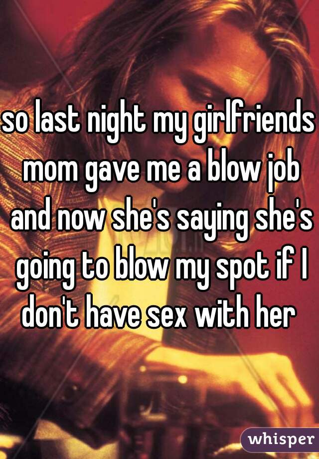 so last night my girlfriends mom gave me a blow job and now she's saying she's going to blow my spot if I don't have sex with her 