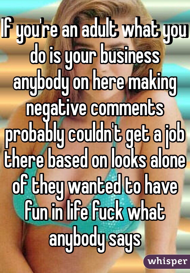 If you're an adult what you do is your business anybody on here making negative comments probably couldn't get a job there based on looks alone of they wanted to have fun in life fuck what anybody says 