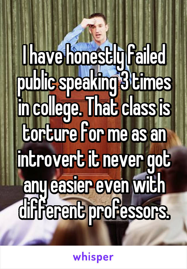 I have honestly failed public speaking 3 times in college. That class is torture for me as an introvert it never got any easier even with different professors.