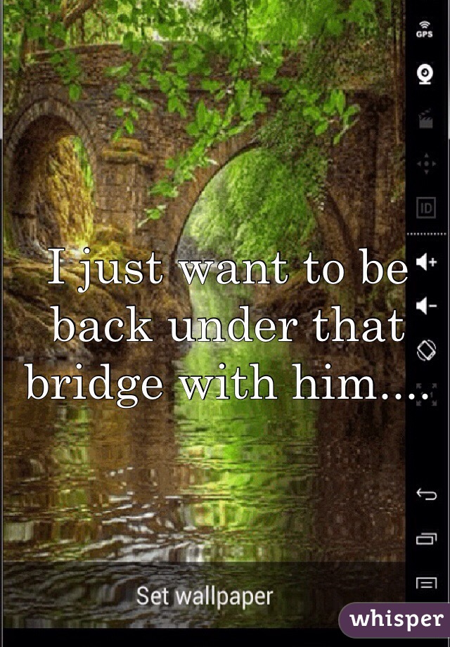 I just want to be back under that bridge with him....