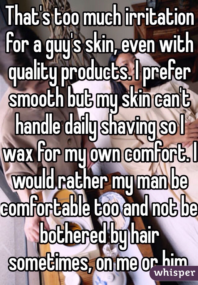 That's too much irritation for a guy's skin, even with quality products. I prefer smooth but my skin can't handle daily shaving so I wax for my own comfort. I would rather my man be comfortable too and not be bothered by hair sometimes, on me or him. 