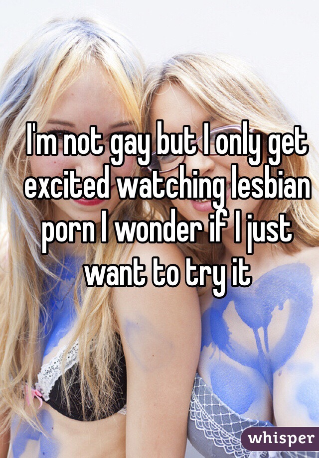 I'm not gay but I only get excited watching lesbian porn I wonder if I just want to try it 
