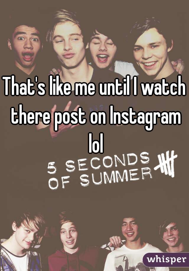 That's like me until I watch there post on Instagram lol