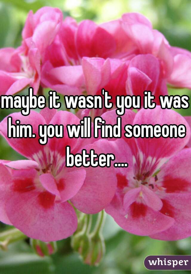 maybe it wasn't you it was him. you will find someone better....