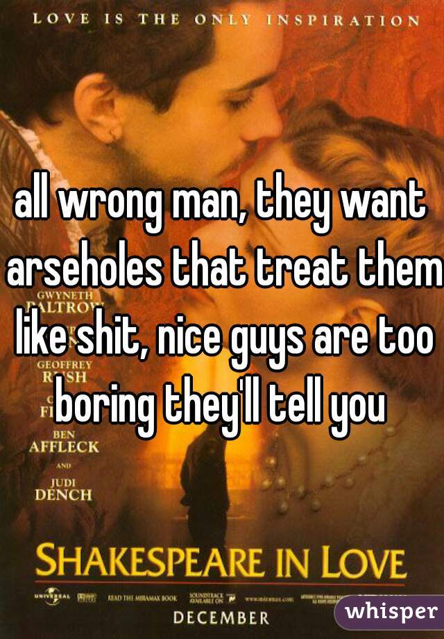 all wrong man, they want arseholes that treat them like shit, nice guys are too boring they'll tell you 
