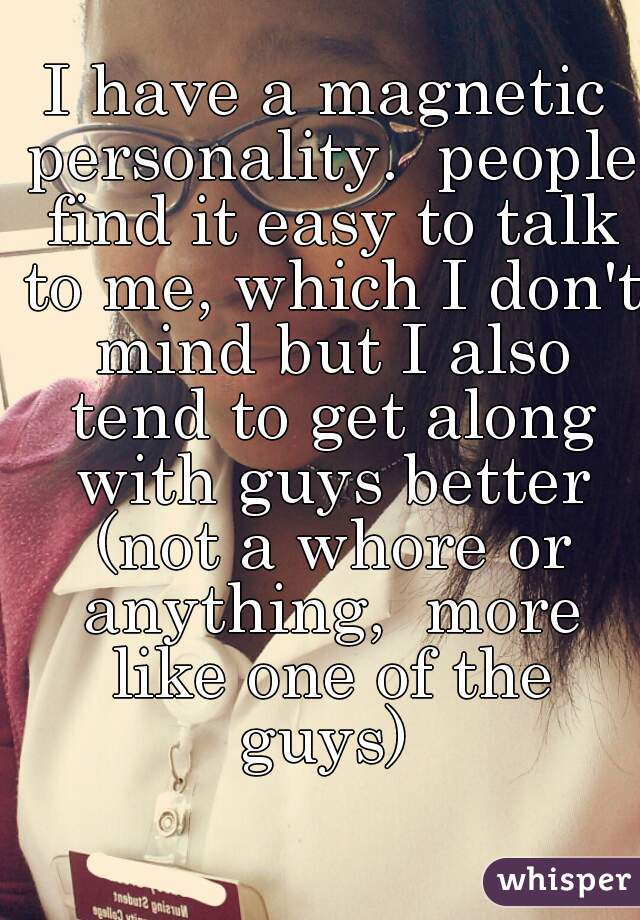 I have a magnetic personality.  people find it easy to talk to me, which I don't mind but I also tend to get along with guys better (not a whore or anything,  more like one of the guys) 