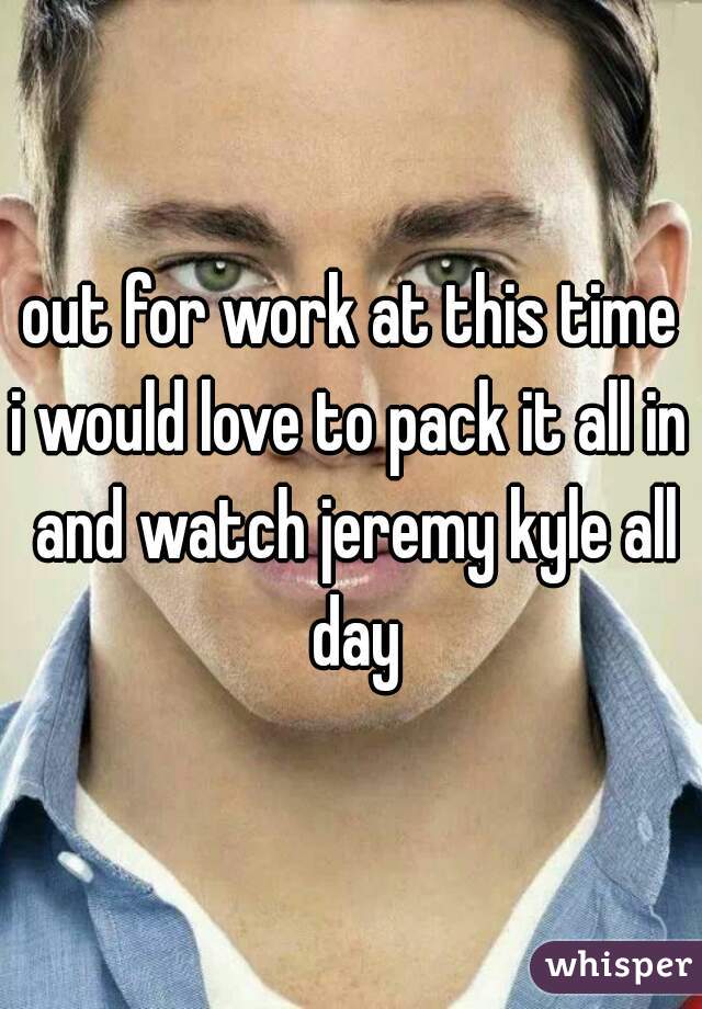 out for work at this time
i would love to pack it all in and watch jeremy kyle all day