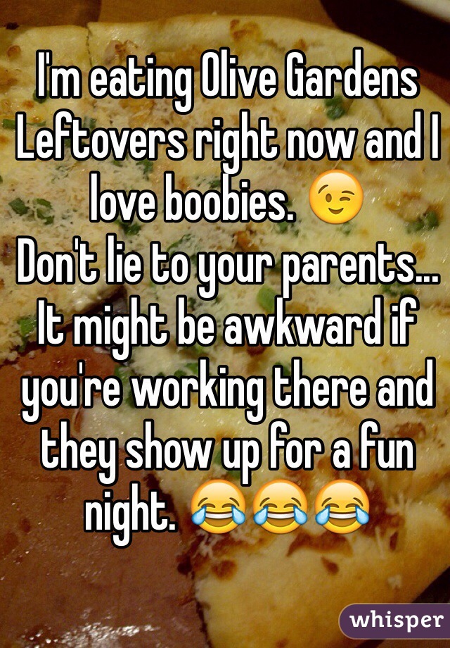 I'm eating Olive Gardens Leftovers right now and I love boobies. 😉
Don't lie to your parents... It might be awkward if you're working there and they show up for a fun night. 😂😂😂